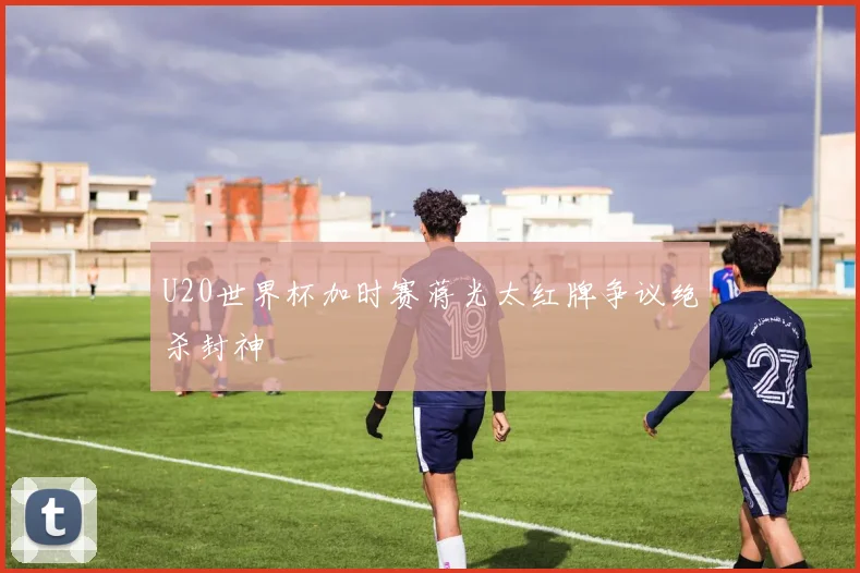 U20世界杯加时赛蒋光太红牌争议绝杀封神