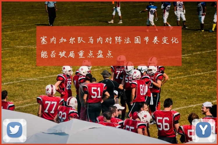 塞内加尔队马内对阵法国节奏变化能否破局重点盘点