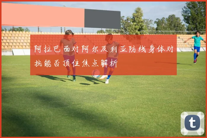 阿拉巴面对阿尔及利亚防线身体对抗能否顶住焦点解析