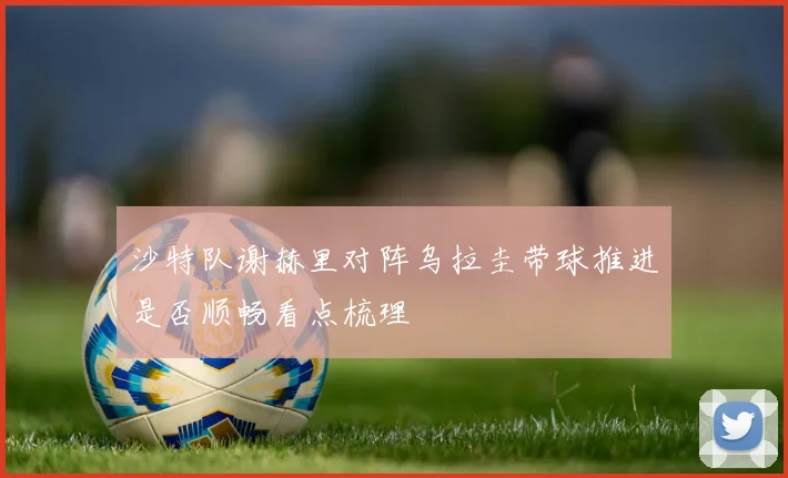 沙特队谢赫里对阵乌拉圭带球推进是否顺畅看点梳理