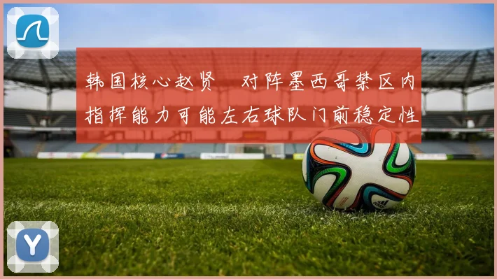 韩国核心赵贤祐对阵墨西哥禁区内指挥能力可能左右球队门前稳定性