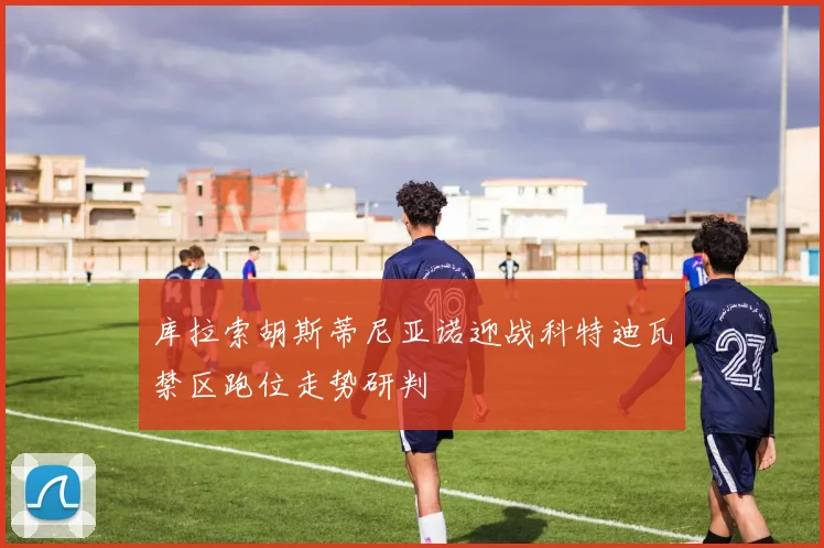 库拉索胡斯蒂尼亚诺迎战科特迪瓦禁区跑位走势研判