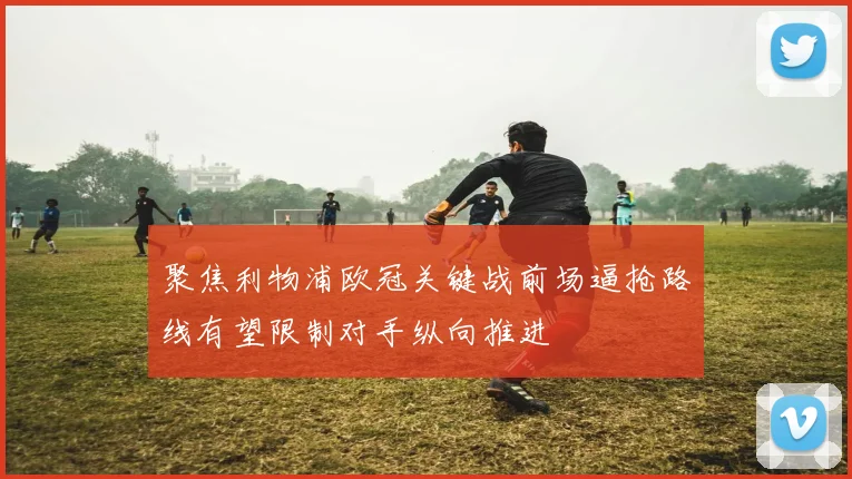 聚焦利物浦欧冠关键战前场逼抢路线有望限制对手纵向推进
