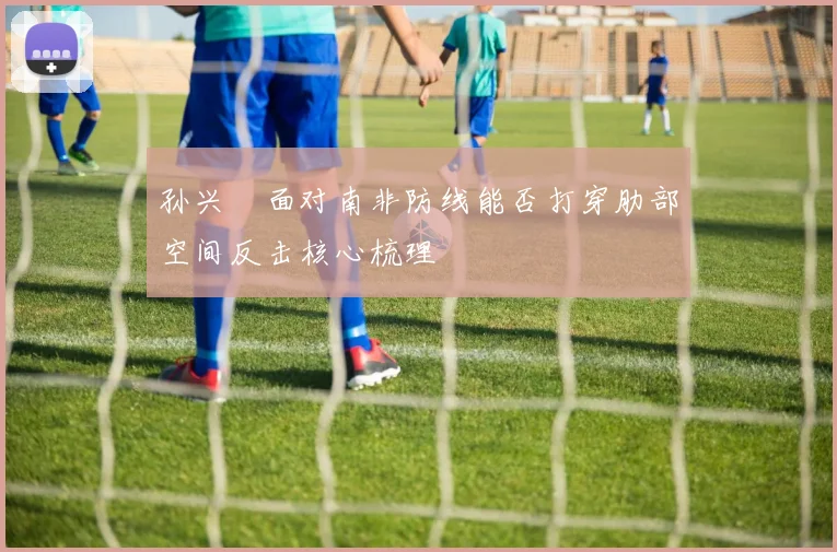 孙兴慜面对南非防线能否打穿肋部空间反击核心梳理