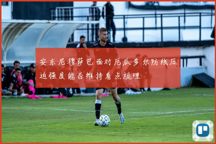 安东尼穆萨巴面对厄瓜多尔防线压迫强度能否维持看点梳理