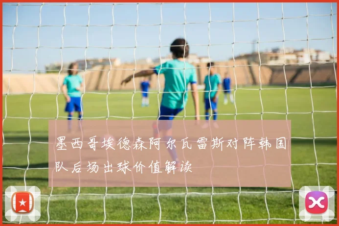 墨西哥埃德森阿尔瓦雷斯对阵韩国队后场出球价值解读