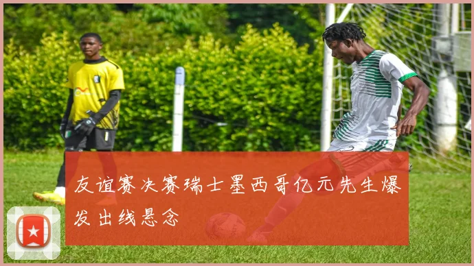友谊赛决赛瑞士墨西哥亿元先生爆发出线悬念