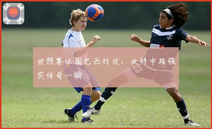 世预赛法国巴西对攻,坎特中路强突传奇一瞬