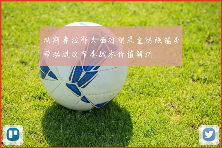 纳斯鲁拉耶夫面对刚果金防线能否带动进攻节奏战术价值解析