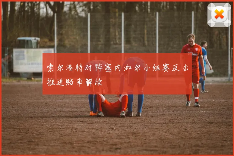 索尔洛特对阵塞内加尔小组赛反击推进赔率解读